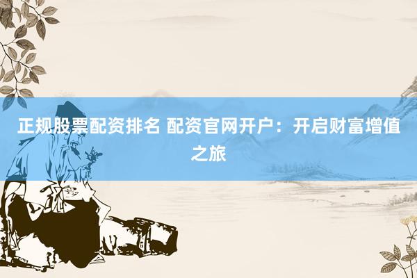 正规股票配资排名 配资官网开户：开启财富增值之旅