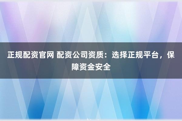 正规配资官网 配资公司资质：选择正规平台，保障资金安全