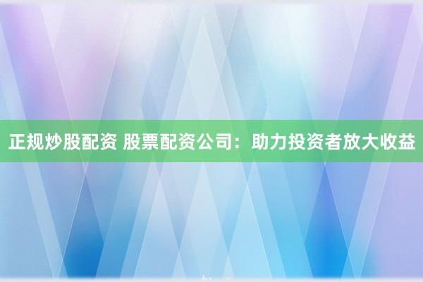 正规炒股配资 股票配资公司：助力投资者放大收益