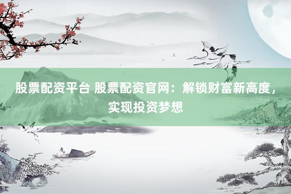 股票配资平台 股票配资官网：解锁财富新高度，实现投资梦想