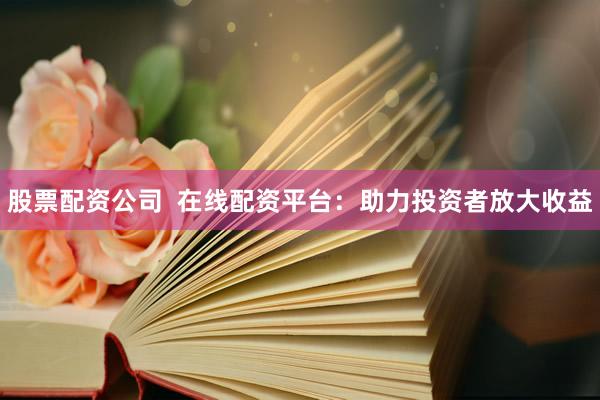 股票配资公司  在线配资平台：助力投资者放大收益