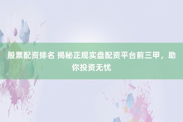股票配资排名 揭秘正规实盘配资平台前三甲，助你投资无忧