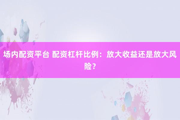 场内配资平台 配资杠杆比例：放大收益还是放大风险？