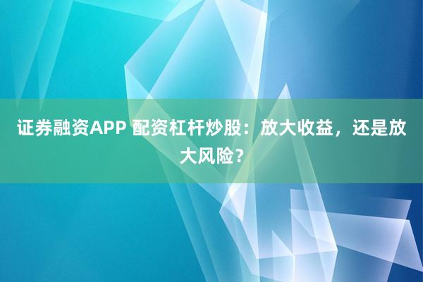 证券融资APP 配资杠杆炒股：放大收益，还是放大风险？