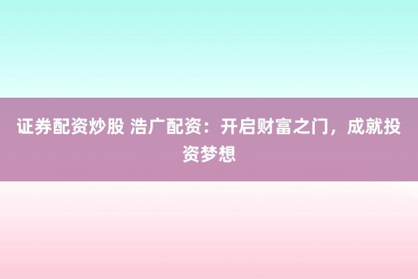 证券配资炒股 浩广配资：开启财富之门，成就投资梦想