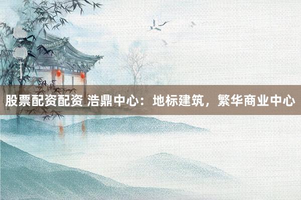 股票配资配资 浩鼎中心：地标建筑，繁华商业中心