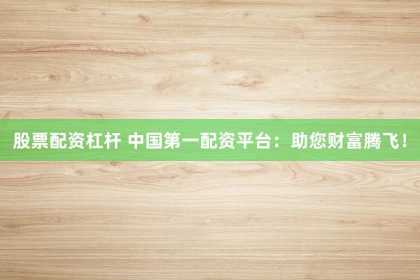 股票配资杠杆 中国第一配资平台：助您财富腾飞！