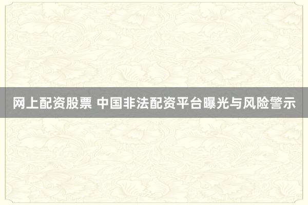 网上配资股票 中国非法配资平台曝光与风险警示
