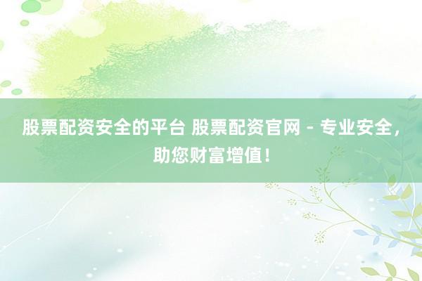 股票配资安全的平台 股票配资官网 - 专业安全，助您财富增值！