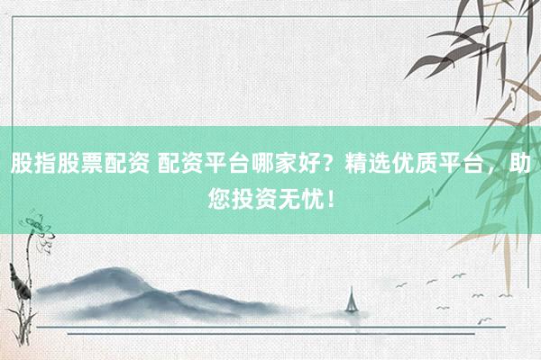 股指股票配资 配资平台哪家好？精选优质平台，助您投资无忧！