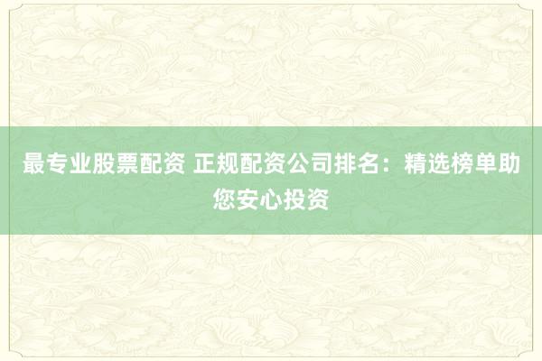 最专业股票配资 正规配资公司排名：精选榜单助您安心投资