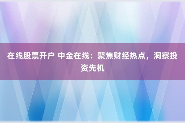 在线股票开户 中金在线：聚焦财经热点，洞察投资先机