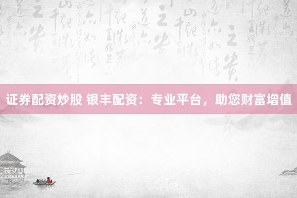 证券配资炒股 银丰配资：专业平台，助您财富增值