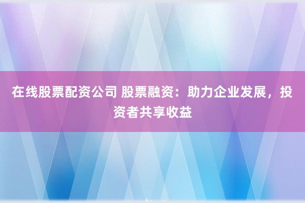 在线股票配资公司 股票融资：助力企业发展，投资者共享收益