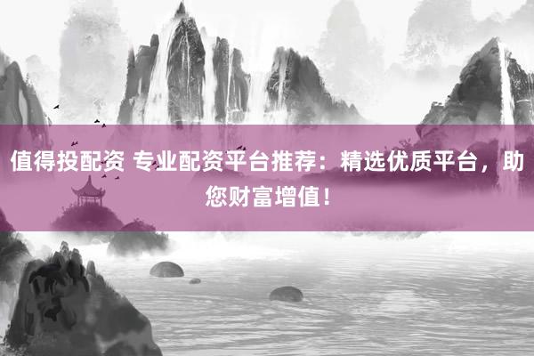 值得投配资 专业配资平台推荐：精选优质平台，助您财富增值！