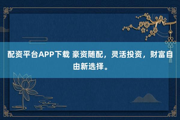 配资平台APP下载 豪资随配，灵活投资，财富自由新选择。