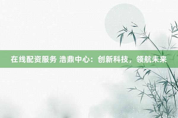 在线配资服务 浩鼎中心：创新科技，领航未来