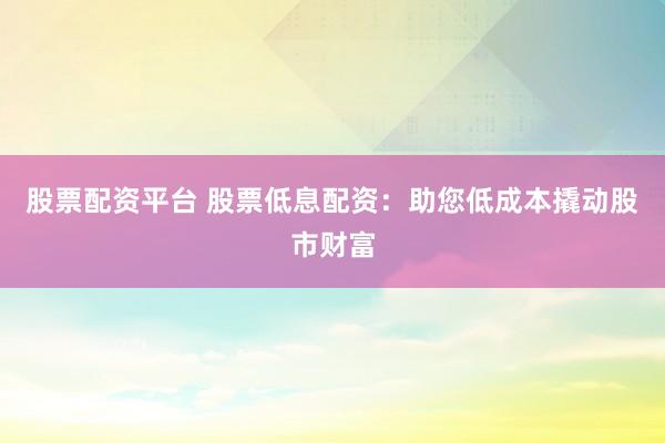 股票配资平台 股票低息配资：助您低成本撬动股市财富