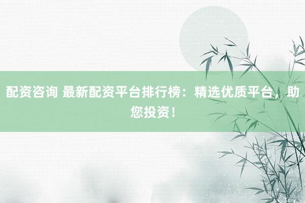 配资咨询 最新配资平台排行榜：精选优质平台，助您投资！