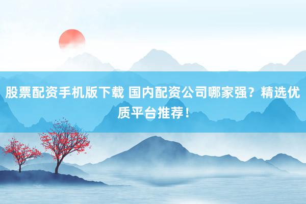 股票配资手机版下载 国内配资公司哪家强？精选优质平台推荐！