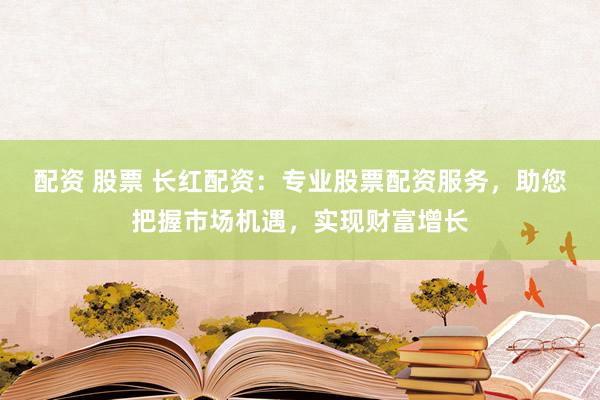 配资 股票 长红配资：专业股票配资服务，助您把握市场机遇，实现财富增长