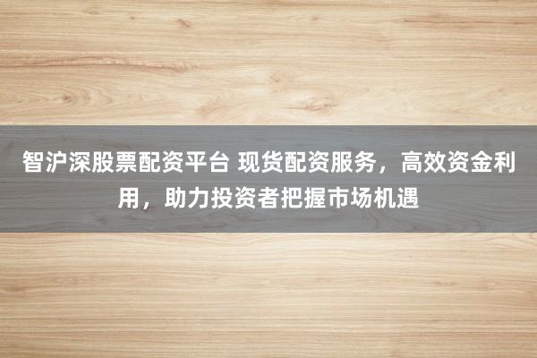 智沪深股票配资平台 现货配资服务，高效资金利用，助力投资者把握市场机遇