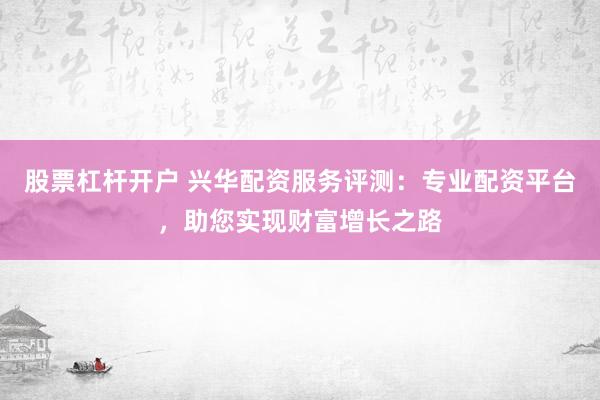 股票杠杆开户 兴华配资服务评测：专业配资平台，助您实现财富增长之路