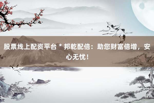 股票线上配资平台 * 邦乾配倍：助您财富倍增，安心无忧！