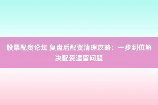 股票配资论坛 复盘后配资清理攻略：一步到位解决配资遗留问题