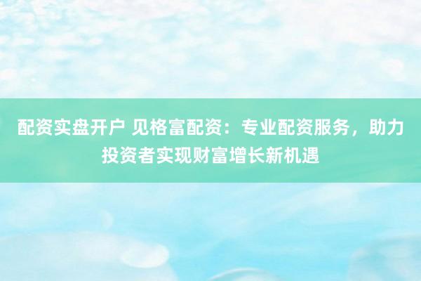 配资实盘开户 见格富配资：专业配资服务，助力投资者实现财富增长新机遇