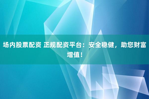 场内股票配资 正规配资平台：安全稳健，助您财富增值！