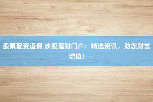 股票配资返佣 炒股理财门户：精选资讯，助您财富增值！
