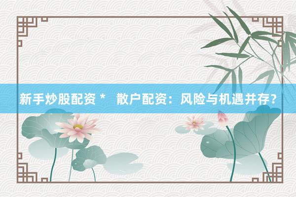新手炒股配资 *   散户配资：风险与机遇并存？