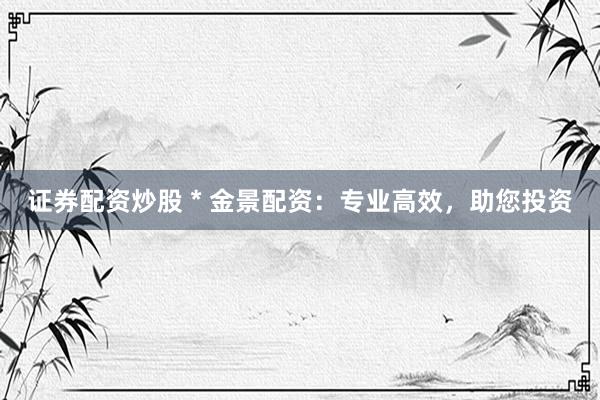 证券配资炒股 * 金景配资：专业高效，助您投资