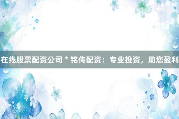 在线股票配资公司 * 铭传配资：专业投资，助您盈利