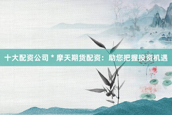 十大配资公司 * 摩天期货配资：助您把握投资机遇