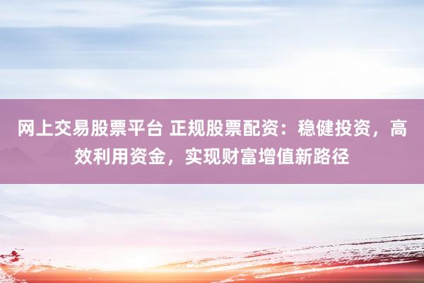 网上交易股票平台 正规股票配资：稳健投资，高效利用资金，实现财富增值新路径