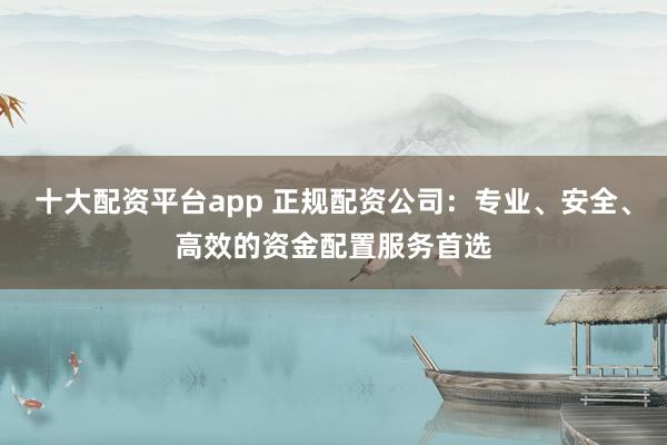 十大配资平台app 正规配资公司：专业、安全、高效的资金配置服务首选