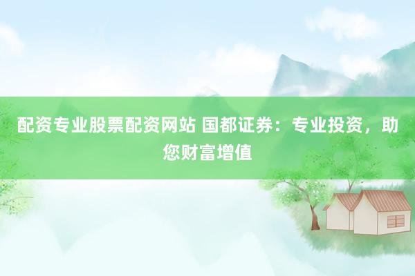 配资专业股票配资网站 国都证券：专业投资，助您财富增值