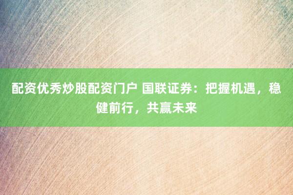 配资优秀炒股配资门户 国联证券：把握机遇，稳健前行，共赢未来