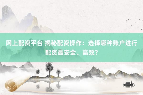 网上配资平台 揭秘配资操作：选择哪种账户进行配资最安全、高效？