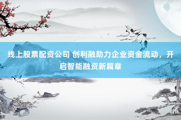 线上股票配资公司 创利融助力企业资金流动，开启智能融资新篇章