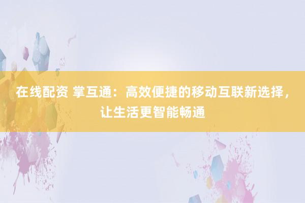 在线配资 掌互通：高效便捷的移动互联新选择，让生活更智能畅通