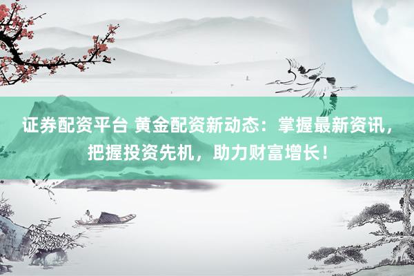 证券配资平台 黄金配资新动态：掌握最新资讯，把握投资先机，助力财富增长！