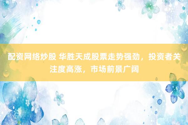 配资网络炒股 华胜天成股票走势强劲，投资者关注度高涨，市场前景广阔