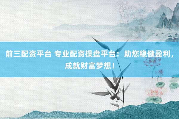 前三配资平台 专业配资操盘平台：助您稳健盈利，成就财富梦想！