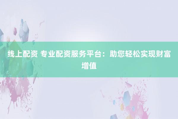 线上配资 专业配资服务平台：助您轻松实现财富增值