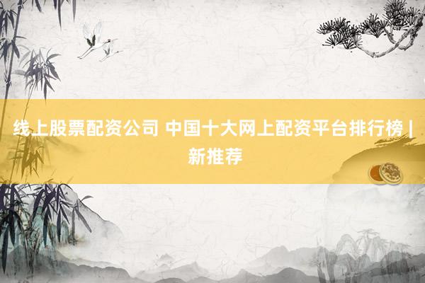 线上股票配资公司 中国十大网上配资平台排行榜 | 新推荐