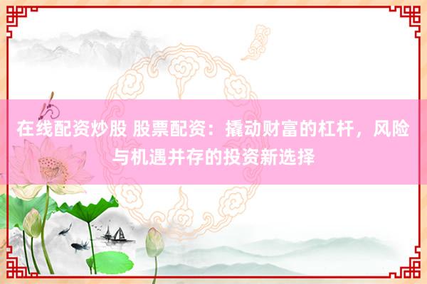 在线配资炒股 股票配资：撬动财富的杠杆，风险与机遇并存的投资新选择