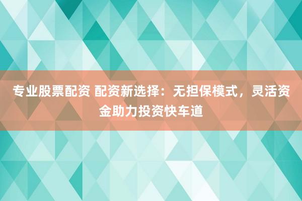 专业股票配资 配资新选择：无担保模式，灵活资金助力投资快车道